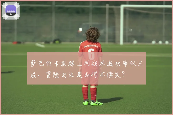 萨巴伦卡发球上网战术成功率仅三成，冒险打法是否得不偿失？