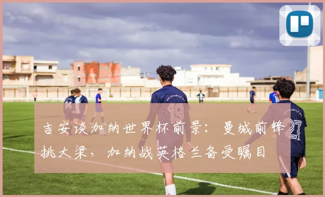吉安谈加纳世界杯前景：曼城前锋挑大梁，加纳战英格兰备受瞩目