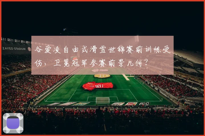 谷爱凌自由式滑雪世锦赛前训练受伤,卫冕冠军参赛前景几何?