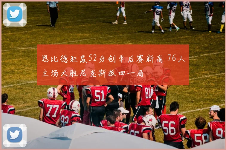 恩比德狂轰52分创季后赛新高 76人主场大胜尼克斯扳回一局