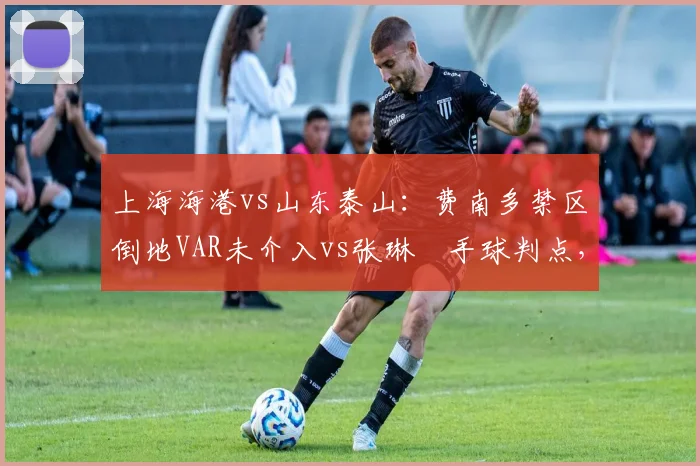 上海海港vs山东泰山:费南多禁区倒地VAR未介入vs张琳芃手球判点,双重标准引热议