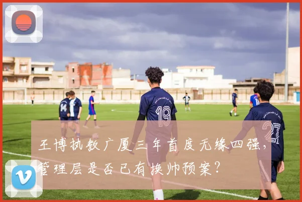 王博执教广厦三年首度无缘四强，管理层是否已有换帅预案？