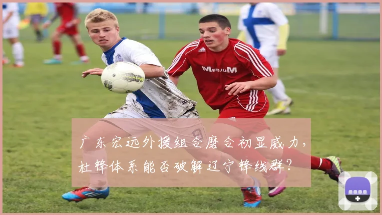 广东宏远外援组合磨合初显威力,杜锋体系能否破解辽宁锋线群?