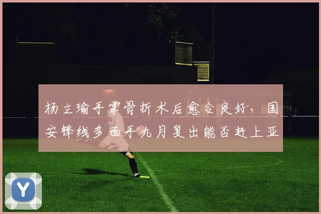 杨立瑜手掌骨折术后愈合良好,国安锋线多面手九月复出能否赶上亚冠?